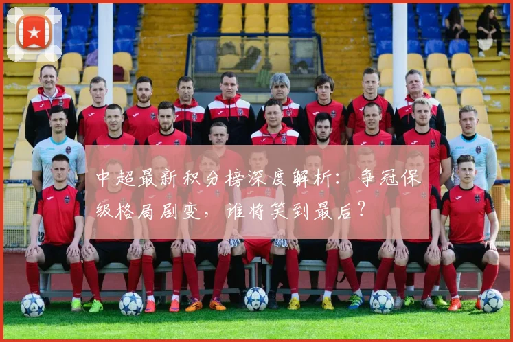 中超最新积分榜深度解析：争冠保级格局剧变，谁将笑到最后？