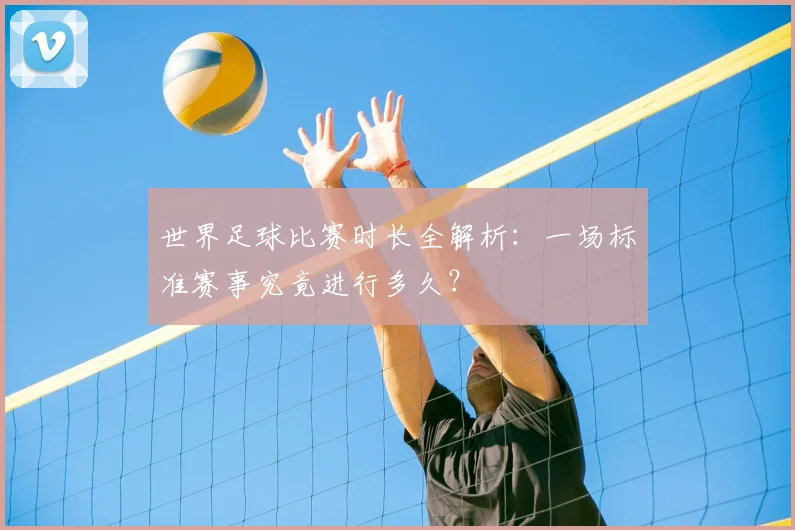 世界足球比赛时长全解析：一场标准赛事究竟进行多久？