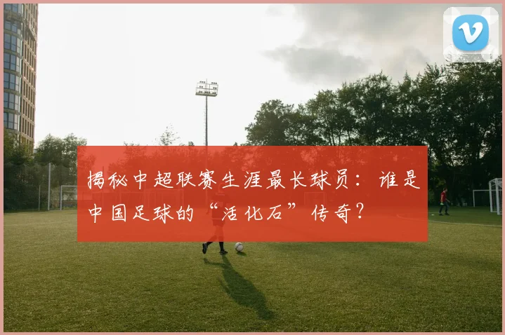 揭秘中超联赛生涯最长球员：谁是中国足球的“活化石”传奇？