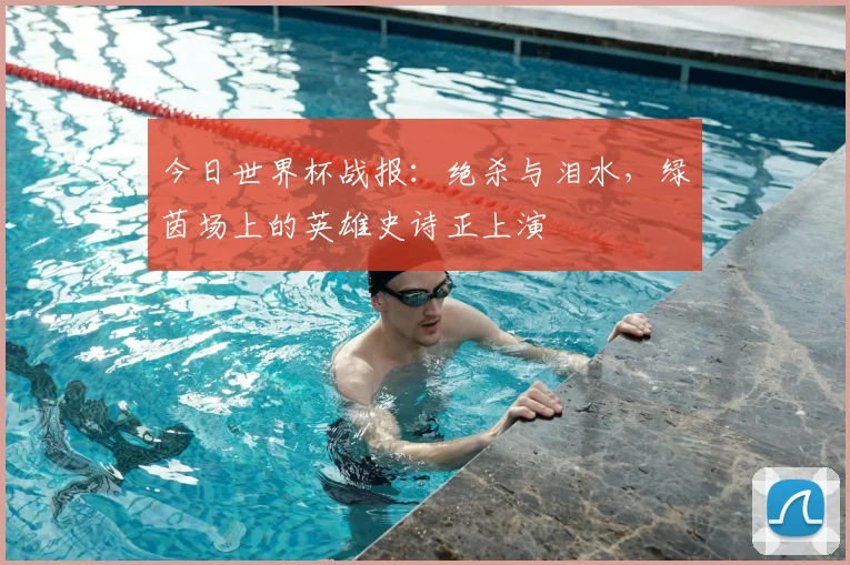 今日世界杯战报：绝杀与泪水，绿茵场上的英雄史诗正上演