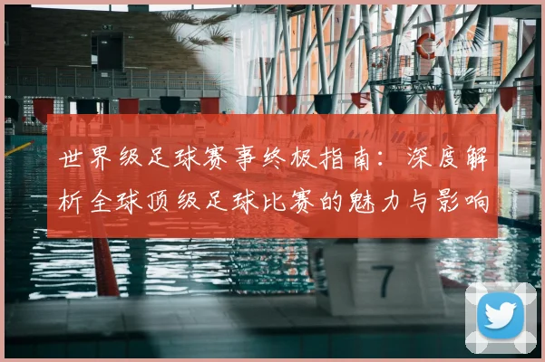 世界级足球赛事终极指南：深度解析全球顶级足球比赛的魅力与影响