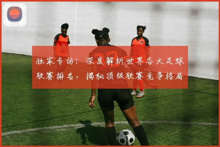 独家专访:深度解析世界各大足球联赛排名,揭秘顶级联赛竞争格局