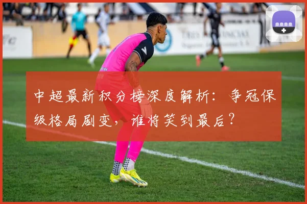 中超最新积分榜深度解析：争冠保级格局剧变，谁将笑到最后？