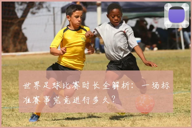 世界足球比赛时长全解析:一场标准赛事究竟进行多久?