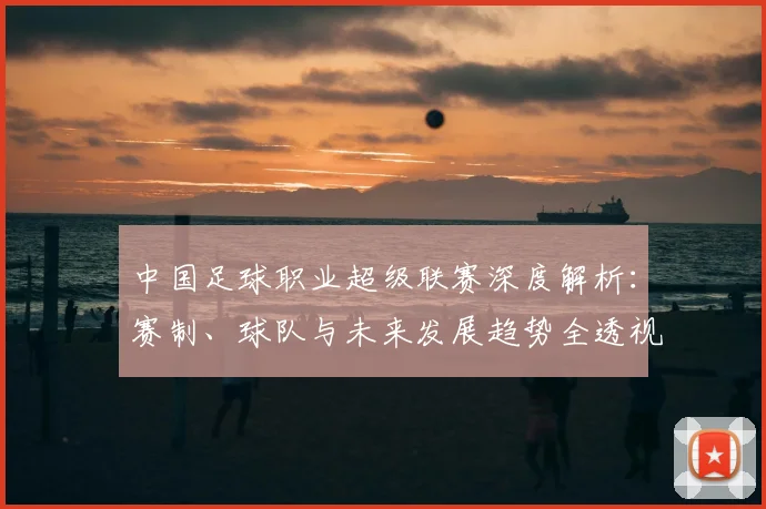 中国足球职业超级联赛深度解析：赛制、球队与未来发展趋势全透视