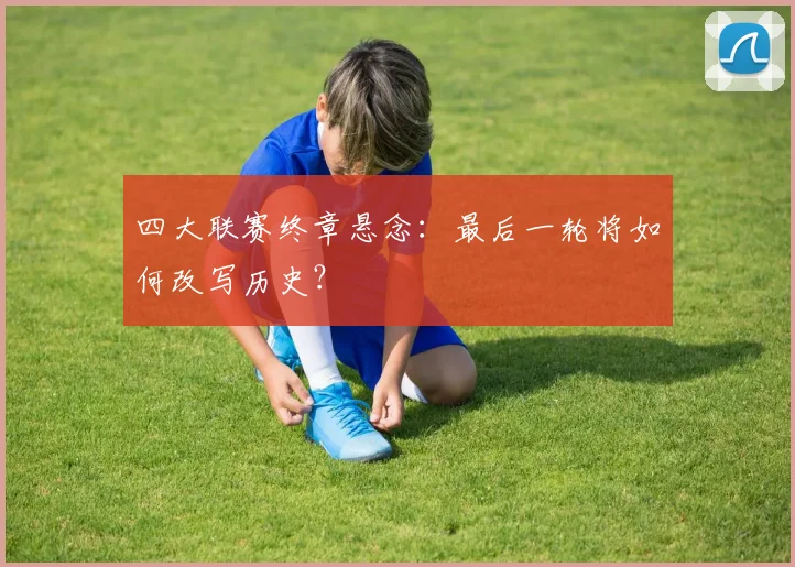 四大联赛终章悬念：最后一轮将如何改写历史？