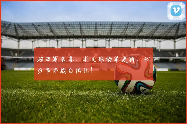 超级赛落幕，羽毛球榜单更新，积分争夺战白热化！