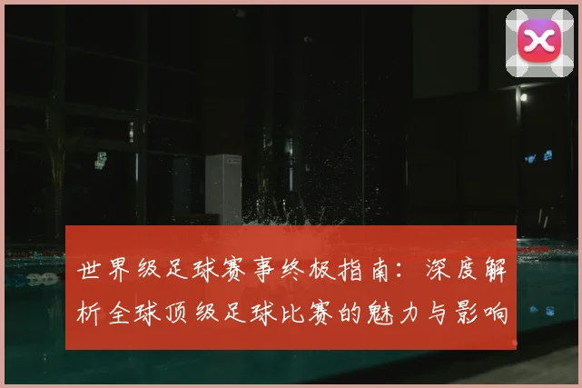 世界级足球赛事终极指南:深度解析全球顶级足球比赛的魅力与影响