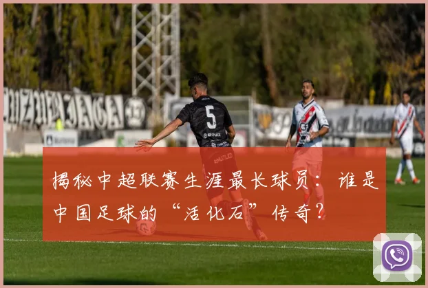 揭秘中超联赛生涯最长球员：谁是中国足球的“活化石”传奇？